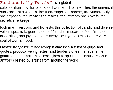 Fundamentally Female™: is a global collaboration—by, for, and about women—that identifies the universal substance of a woman: the friendships she honors, the vulnerability she exposes, the impact she makes, the intimacy she covets, the secrets she keeps. Rich in wit, wisdom, and honesty, this collection of candid and diverse voices speaks to generations of females in search of confirmation, inspiration, and joy as it peels away the layers to expose the very soul of womanhood. Master storyteller Renee Rongen amasses a feast of quips and quotes, provocative vignettes, and tender stories that spans the gamut of the female experience,then wraps it in delicious, eclectic artwork created by artists from around the world. 