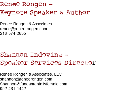 Renee Rongen – Keynote Speaker & Author Renee Rongen & Associates
renee@reneerongen.com
218-574-2655 Shannon Indovina – Speaker Services Director Renee Rongen & Associates, LLC
shannon@reneerongen.com
Shannon@fundamentallyfemale.com
952-461-1442