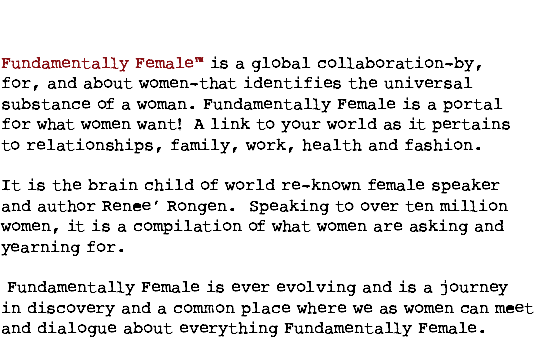  Fundamentally Female™ is a global collaboration—by, for, and about women—that identifies the universal substance of a woman. Fundamentally Female is a portal for what women want! A link to your world as it pertains to relationships, family, work, health and fashion. It is the brain child of world re-known female speaker and author Renee’ Rongen. Speaking to over ten million women, it is a compilation of what women are asking and yearning for. Fundamentally Female is ever evolving and is a journey in discovery and a common place where we as women can meet and dialogue about everything Fundamentally Female. 