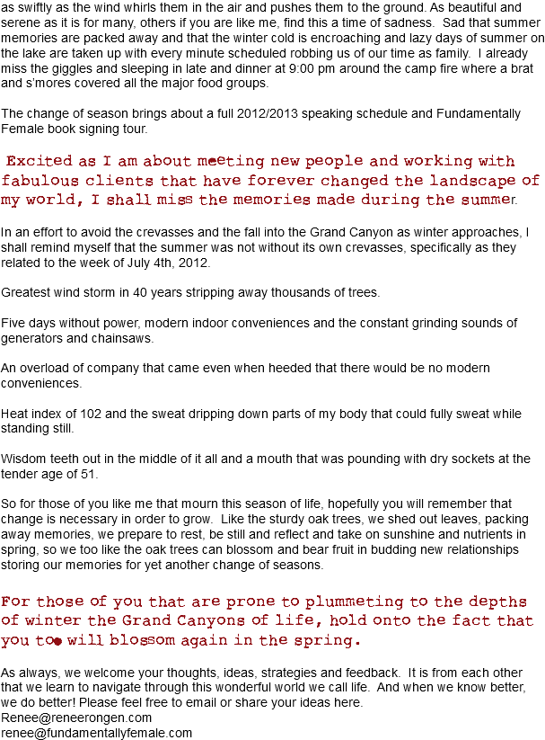 as swiftly as the wind whirls them in the air and pushes them to the ground. As beautiful and serene as it is for many, others if you are like me, find this a time of sadness. Sad that summer memories are packed away and that the winter cold is encroaching and lazy days of summer on the lake are taken up with every minute scheduled robbing us of our time as family. I already miss the giggles and sleeping in late and dinner at 9:00 pm around the camp fire where a brat and s’mores covered all the major food groups. The change of season brings about a full 2012/2013 speaking schedule and Fundamentally Female book signing tour. Excited as I am about meeting new people and working with fabulous clients that have forever changed the landscape of my world, I shall miss the memories made during the summer. In an effort to avoid the crevasses and the fall into the Grand Canyon as winter approaches, I shall remind myself that the summer was not without its own crevasses, specifically as they related to the week of July 4th, 2012. Greatest wind storm in 40 years stripping away thousands of trees. Five days without power, modern indoor conveniences and the constant grinding sounds of generators and chainsaws. An overload of company that came even when heeded that there would be no modern conveniences. Heat index of 102 and the sweat dripping down parts of my body that could fully sweat while standing still. Wisdom teeth out in the middle of it all and a mouth that was pounding with dry sockets at the tender age of 51. So for those of you like me that mourn this season of life, hopefully you will remember that change is necessary in order to grow. Like the sturdy oak trees, we shed out leaves, packing away memories, we prepare to rest, be still and reflect and take on sunshine and nutrients in spring, so we too like the oak trees can blossom and bear fruit in budding new relationships storing our memories for yet another change of seasons. For those of you that are prone to plummeting to the depths of winter the Grand Canyons of life, hold onto the fact that you too will blossom again in the spring. As always, we welcome your thoughts, ideas, strategies and feedback. It is from each other that we learn to navigate through this wonderful world we call life. And when we know better, we do better! Please feel free to email or share your ideas here. Renee@reneerongen.com
renee@fundamentallyfemale.com